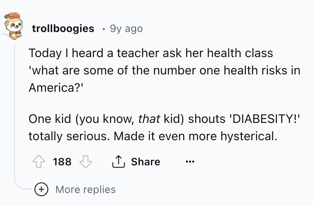 number - trollboogies 9y ago Today I heard a teacher ask her health class 'what are some of the number one health risks in America?' One kid you know, that kid shouts 'Diabesity!' totally serious. Made it even more hysterical. 188 More replies
